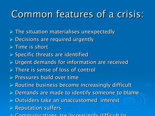 Common features of a crisis: The situation materialises unexpectedly Decisions are required urgently Time is short Specific threats are identified Urgent demands for information are received There is sense of loss of control Pressures build over time Routine business become increasingly difficult Demands are made to identify someone to blame Outsiders take an unaccustomed  interest Reputation suffers Communications are increasingly difficult to manage   
