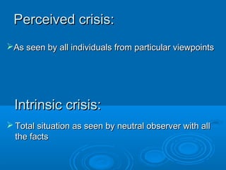 Intrinsic crisis:Intrinsic crisis:
 Total situation as seen by neutral observer with allTotal situation as seen by neutral observer with all
the factsthe facts
As seen by all individuals from particular viewpointsAs seen by all individuals from particular viewpoints
Perceived crisis:Perceived crisis:
 