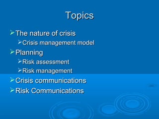 TopicsTopics
The nature of crisisThe nature of crisis
Crisis management modelCrisis management model
PlanningPlanning
Risk assessmentRisk assessment
Risk managementRisk management
Crisis communicationsCrisis communications
Risk CommunicationsRisk Communications
 