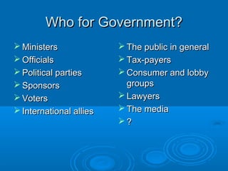 Who for Government?Who for Government?
 MinistersMinisters
 OfficialsOfficials
 Political partiesPolitical parties
 SponsorsSponsors
 VotersVoters
 International alliesInternational allies
 The public in generalThe public in general
 Tax-payersTax-payers
 Consumer and lobbyConsumer and lobby
groupsgroups
 LawyersLawyers
 The mediaThe media
 ??
 
