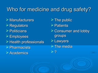 Who for medicine and drug safety?Who for medicine and drug safety?
 ManufacturersManufacturers
 RegulatorsRegulators
 PoliticiansPoliticians
 EmployeesEmployees
 Health professionalsHealth professionals
 PharmacistsPharmacists
 AcademicsAcademics
 The publicThe public
 PatientsPatients
 Consumer and lobbyConsumer and lobby
groupsgroups
 LawyersLawyers
 The mediaThe media
 ??
 