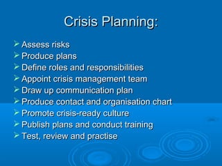 Crisis Planning:Crisis Planning:
 Assess risksAssess risks
 Produce plansProduce plans
 Define roles and responsibilitiesDefine roles and responsibilities
 Appoint crisis management teamAppoint crisis management team
 Draw up communication planDraw up communication plan
 Produce contact and organisation chartProduce contact and organisation chart
 Promote crisis-ready culturePromote crisis-ready culture
 Publish plans and conduct trainingPublish plans and conduct training
 Test, review and practiseTest, review and practise
 