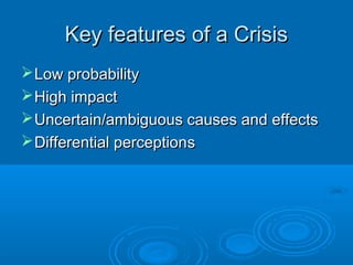 Key features of a CrisisKey features of a Crisis
Low probabilityLow probability
High impactHigh impact
Uncertain/ambiguous causes and effectsUncertain/ambiguous causes and effects
Differential perceptionDifferential perceptionss
 