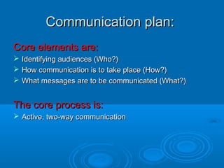 Communication plan:Communication plan:
Core elements are:Core elements are:
 Identifying audiences (Who?)Identifying audiences (Who?)
 How communication is to take place (How?)How communication is to take place (How?)
 What messages are to be communicated (What?)What messages are to be communicated (What?)
The core process is:The core process is:
 Active, two-way communicationActive, two-way communication
 