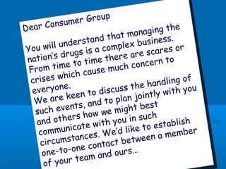 Dear Consumer Group
You will understand that managing the
nation’s drugs is a complex business.
From time to time there are scares or
crises which cause much concern to
everyone.
We are keen to discuss the handling of
such events, and to plan jointly with you
and others how we might best
communicate with you in such
circumstances. We’d like to establish
one-to-one contact between a member
of your team and ours…
 