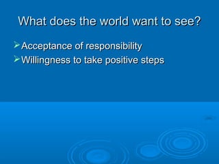 What does the world want to see?What does the world want to see?
Acceptance of responsibilityAcceptance of responsibility
Willingness to take positive stepsWillingness to take positive steps
 