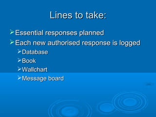 Lines to take:Lines to take:
Essential responses plannedEssential responses planned
Each new authorised response is loggedEach new authorised response is logged
DatabaseDatabase
BookBook
WallchartWallchart
Message boardMessage board
 