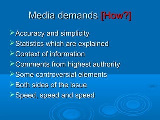 Media demandsMedia demands [How?][How?]
Accuracy and simplicityAccuracy and simplicity
Statistics which are explainedStatistics which are explained
Context of informationContext of information
Comments from highest authorityComments from highest authority
Some controversial elementsSome controversial elements
Both sides of the issueBoth sides of the issue
Speed, speed and speedSpeed, speed and speed
 
