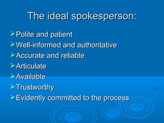 The ideal spokesperson:The ideal spokesperson:
Polite and patientPolite and patient
Well-informed and authoritativeWell-informed and authoritative
Accurate and reliableAccurate and reliable
ArticulateArticulate
AvailableAvailable
TrustworthyTrustworthy
Evidently committed to the processEvidently committed to the process
 