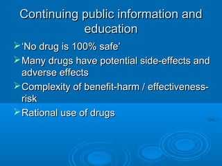 Continuing public information andContinuing public information and
educationeducation
‘‘No drug is 100% safe’No drug is 100% safe’
Many drugs have potential side-effects andMany drugs have potential side-effects and
adverse effectsadverse effects
Complexity of benefit-harm / effectiveness-Complexity of benefit-harm / effectiveness-
riskrisk
Rational use of drugsRational use of drugs
 