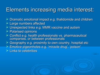 Elements increasing media interest:Elements increasing media interest:
 Dramatic emotional impact e.g. thalidomide and childrenDramatic emotional impact e.g. thalidomide and children
 Large numbers affectedLarge numbers affected
 Unexpected links e.g. MMR vaccine and autismUnexpected links e.g. MMR vaccine and autism
 Polarised opinionsPolarised opinions
 Conflict e.g. health professionals vs. pharmaceuticalConflict e.g. health professionals vs. pharmaceutical
companies, or between professionalscompanies, or between professionals
 Geography e.g. proximity to own country, hospital etcGeography e.g. proximity to own country, hospital etc
 Emotive pigeonholes e.g. ‘miracle drug’, ‘poison’Emotive pigeonholes e.g. ‘miracle drug’, ‘poison’
 Links to celebritiesLinks to celebrities
 
