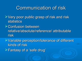 Communication of riskCommunication of risk
Very poor public grasp of risk and riskVery poor public grasp of risk and risk
statisticsstatistics
Confusion betweenConfusion between
relative/absolute/reference/ attributablerelative/absolute/reference/ attributable
riskrisk
Variable perception/tolerance of differentVariable perception/tolerance of different
kinds of riskkinds of risk
Fantasy of a ‘safe drug’Fantasy of a ‘safe drug’
 