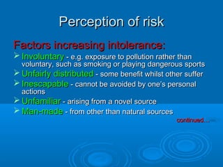 Perception of riskPerception of risk
Factors increasing intolerance:Factors increasing intolerance:
 InvoluntaryInvoluntary - e.g. exposure to pollution rather than- e.g. exposure to pollution rather than
voluntary, such as smoking or playing dangerous sportsvoluntary, such as smoking or playing dangerous sports
 Unfairly distributedUnfairly distributed - some benefit whilst other suffer- some benefit whilst other suffer
 InescapableInescapable - cannot be avoided by one’s personal- cannot be avoided by one’s personal
actionsactions
 UnfamiliarUnfamiliar - arising from a novel source- arising from a novel source
 Man-madeMan-made - from other than natural sources- from other than natural sources
continued…continued…
 