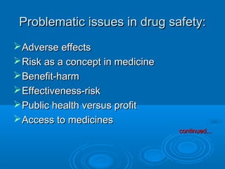 Problematic issues in drug safety:Problematic issues in drug safety:
Adverse effectsAdverse effects
Risk as a concept in medicineRisk as a concept in medicine
Benefit-harmBenefit-harm
Effectiveness-riskEffectiveness-risk
Public health versus profitPublic health versus profit
Access to medicinesAccess to medicines
continued...continued...
 