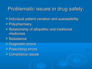 Problematic issues in drug safety:Problematic issues in drug safety:
 Individual patient variation and susceptibilityIndividual patient variation and susceptibility
 PolypharmacyPolypharmacy
 Relationship of allopathic and traditionalRelationship of allopathic and traditional
medicinesmedicines
 ResistanceResistance
 Diagnostic errorsDiagnostic errors
 Prescribing errorsPrescribing errors
 Compliance issuesCompliance issues
 