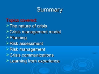 SummarySummary
Topics covered:Topics covered:
The nature of crisisThe nature of crisis
Crisis management modelCrisis management model
PlanningPlanning
Risk assessmentRisk assessment
Risk managementRisk management
Crisis communicationsCrisis communications
Learning from experienceLearning from experience
 
