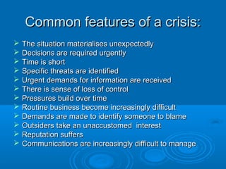 Common features of a crisis:Common features of a crisis:
 The situation materialises unexpectedlyThe situation materialises unexpectedly
 Decisions are required urgentlyDecisions are required urgently
 Time is shortTime is short
 Specific threats are identifiedSpecific threats are identified
 Urgent demands for information are receivedUrgent demands for information are received
 There is sense of loss of controlThere is sense of loss of control
 Pressures build over timePressures build over time
 Routine business become increasingly difficultRoutine business become increasingly difficult
 Demands are made to identify someone to blameDemands are made to identify someone to blame
 Outsiders take an unaccustomed interestOutsiders take an unaccustomed interest
 Reputation suffersReputation suffers
 Communications are increasingly difficult to manageCommunications are increasingly difficult to manage
 
