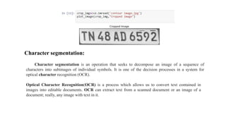 Character segmentation:
Character segmentation is an operation that seeks to decompose an image of a sequence of
characters into subimages of individual symbols. It is one of the decision processes in a system for
optical character recognition (OCR).
Optical Character Recognition(OCR) is a process which allows us to convert text contained in
images into editable documents. OCR can extract text from a scanned document or an image of a
document; really, any image with text in it.
 