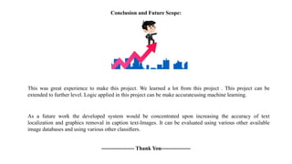 Conclusion and Future Scope:
This was great experience to make this project. We learned a lot from this project . This project can be
extended to further level. Logic applied in this project can be make accurateusing machine learning.
As a future work the developed system would be concentrated upon increasing the accuracy of text
localization and graphics removal in caption text-Images. It can be evaluated using various other available
image databases and using various other classiﬁers.
------------------ Thank You----------------
 