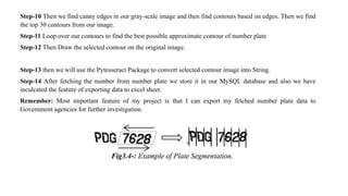 Step-10 Then we find canny edges in our gray-scale image and then find contours based on edges. Then we find
the top 30 contours from our image.
Step-11 Loop over our contours to find the best possible approximate contour of number plate
Step-12 Then Draw the selected contour on the original image.
Step-13 then we will use the Pytesseract Package to convert selected contour image into String.
Step-14 After fetching the number from number plate we store it in our MySQL database and also we have
inculcated the feature of exporting data to excel sheet.
Remember: Most important feature of my project is that I can export my fetched number plate data to
Government agencies for further investigation.
 
