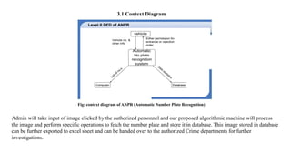 3.1 Context Diagram
Admin will take input of image clicked by the authorized personnel and our proposed algorithmic machine will process
the image and perform specific operations to fetch the number plate and store it in database. This image stored in database
can be further exported to excel sheet and can be handed over to the authorized Crime departments for further
investigations.
Fig: context diagram of ANPR (Automatic Number Plate Recognition)
 