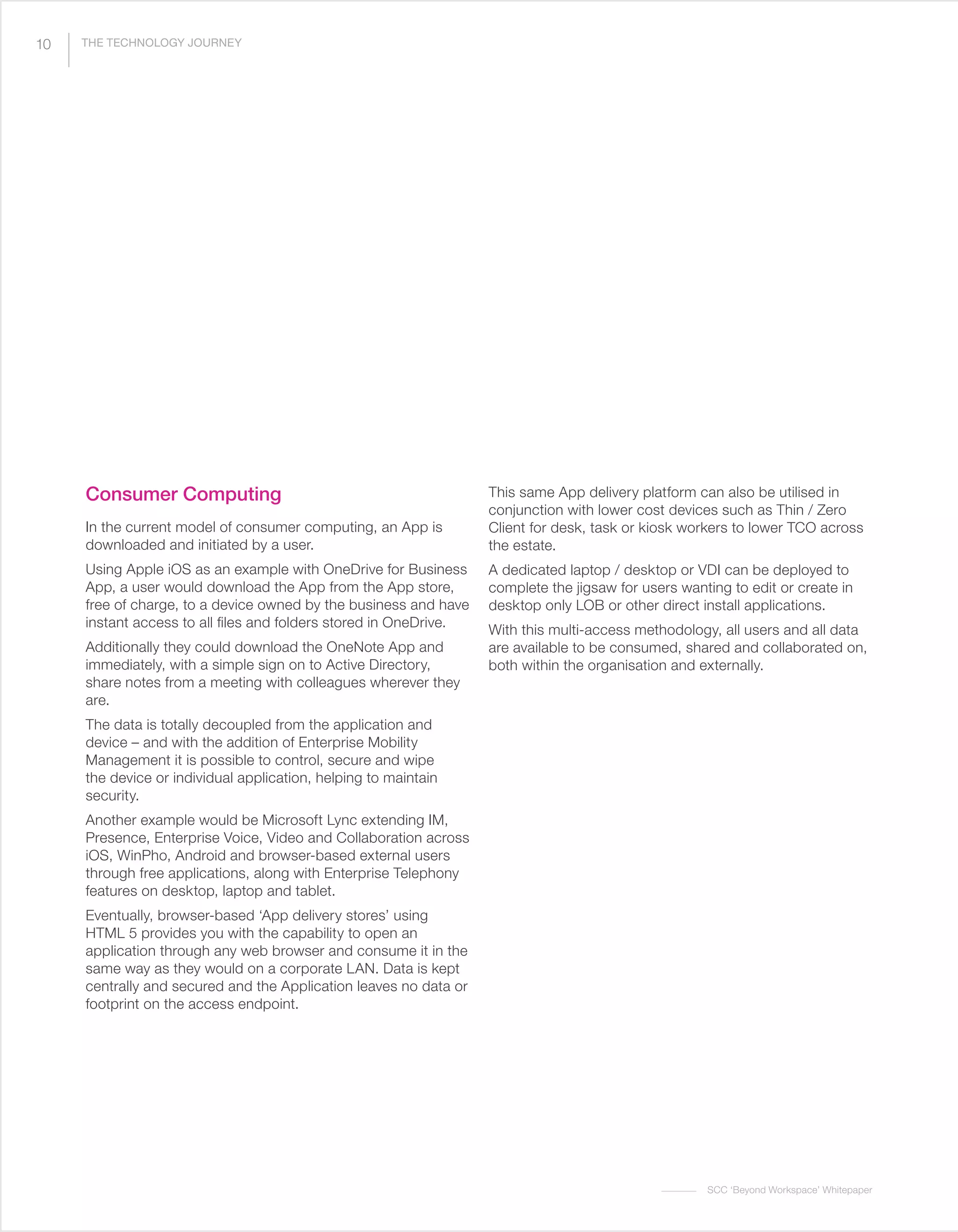 SCC ‘Beyond Workspace’ Whitepaper
Consumer Computing
In the current model of consumer computing, an App is
downloaded and initiated by a user.
Using Apple iOS as an example with OneDrive for Business
App, a user would download the App from the App store,
free of charge, to a device owned by the business and have
instant access to all files and folders stored in OneDrive.
Additionally they could download the OneNote App and
immediately, with a simple sign on to Active Directory,
share notes from a meeting with colleagues wherever they
are.
The data is totally decoupled from the application and
device – and with the addition of Enterprise Mobility
Management it is possible to control, secure and wipe
the device or individual application, helping to maintain
security.
Another example would be Microsoft Lync extending IM,
Presence, Enterprise Voice, Video and Collaboration across
iOS, WinPho, Android and browser-based external users
through free applications, along with Enterprise Telephony
features on desktop, laptop and tablet.
Eventually, browser-based ‘App delivery stores’ using
HTML 5 provides you with the capability to open an
application through any web browser and consume it in the
same way as they would on a corporate LAN. Data is kept
centrally and secured and the Application leaves no data or
footprint on the access endpoint.
This same App delivery platform can also be utilised in
conjunction with lower cost devices such as Thin / Zero
Client for desk, task or kiosk workers to lower TCO across
the estate.
A dedicated laptop / desktop or VDI can be deployed to
complete the jigsaw for users wanting to edit or create in
desktop only LOB or other direct install applications.
With this multi-access methodology, all users and all data
are available to be consumed, shared and collaborated on,
both within the organisation and externally.
10 THE TECHNOLOGY JOURNEY
 