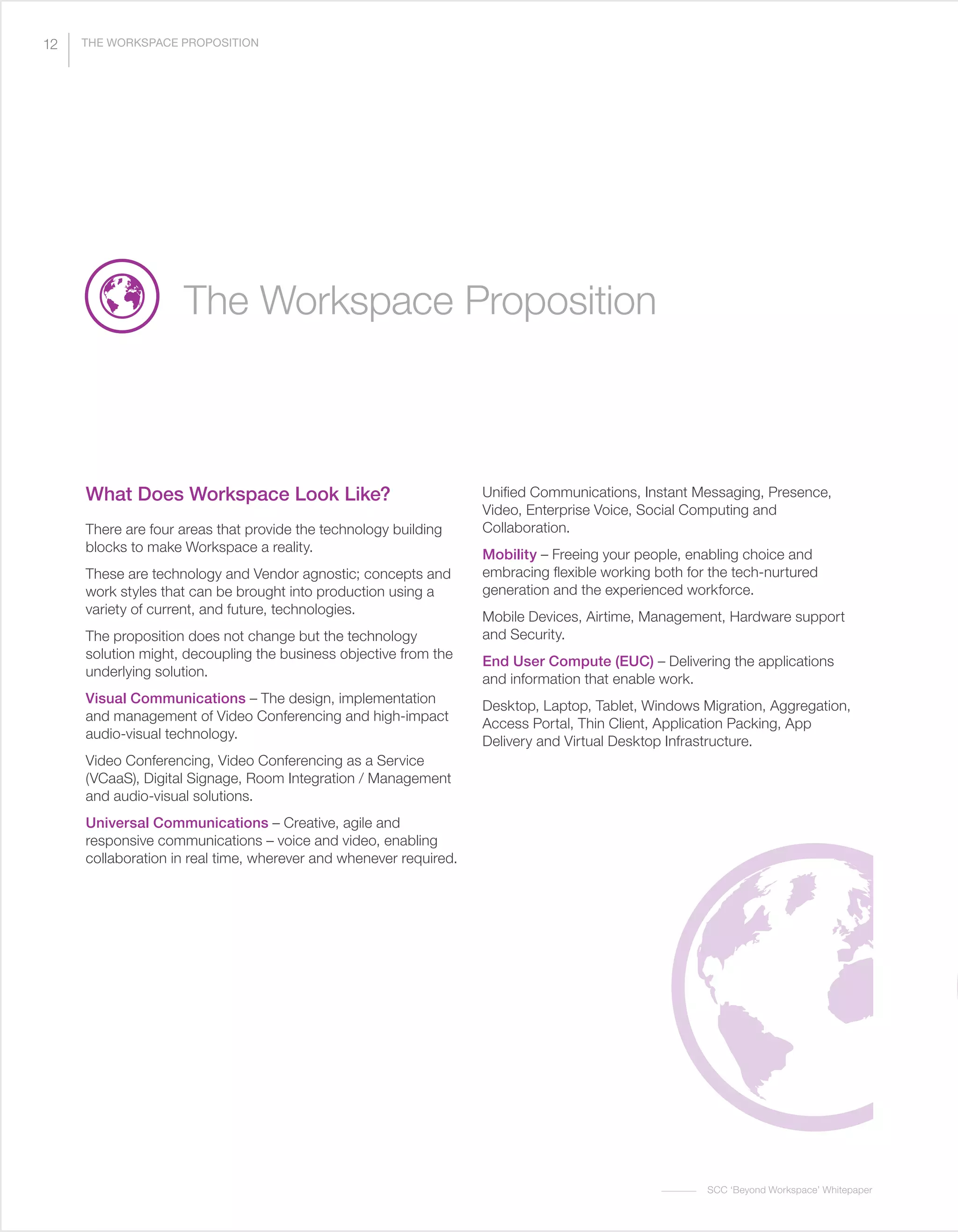 SCC ‘Beyond Workspace’ Whitepaper
What Does Workspace Look Like?
There are four areas that provide the technology building
blocks to make Workspace a reality.
These are technology and Vendor agnostic; concepts and
work styles that can be brought into production using a
variety of current, and future, technologies.
The proposition does not change but the technology
solution might, decoupling the business objective from the
underlying solution.
Visual Communications – The design, implementation
and management of Video Conferencing and high-impact
audio-visual technology.
Video Conferencing, Video Conferencing as a Service
(VCaaS), Digital Signage, Room Integration / Management
and audio-visual solutions.
Universal Communications – Creative, agile and
responsive communications – voice and video, enabling
collaboration in real time, wherever and whenever required.
Unified Communications, Instant Messaging, Presence,
Video, Enterprise Voice, Social Computing and
Collaboration.
Mobility – Freeing your people, enabling choice and
embracing flexible working both for the tech-nurtured
generation and the experienced workforce.
Mobile Devices, Airtime, Management, Hardware support
and Security.
End User Compute (EUC) – Delivering the applications
and information that enable work.
Desktop, Laptop, Tablet, Windows Migration, Aggregation,
Access Portal, Thin Client, Application Packing, App
Delivery and Virtual Desktop Infrastructure.
The Workspace Proposition
12 THE WORKSPACE PROPOSITION
 