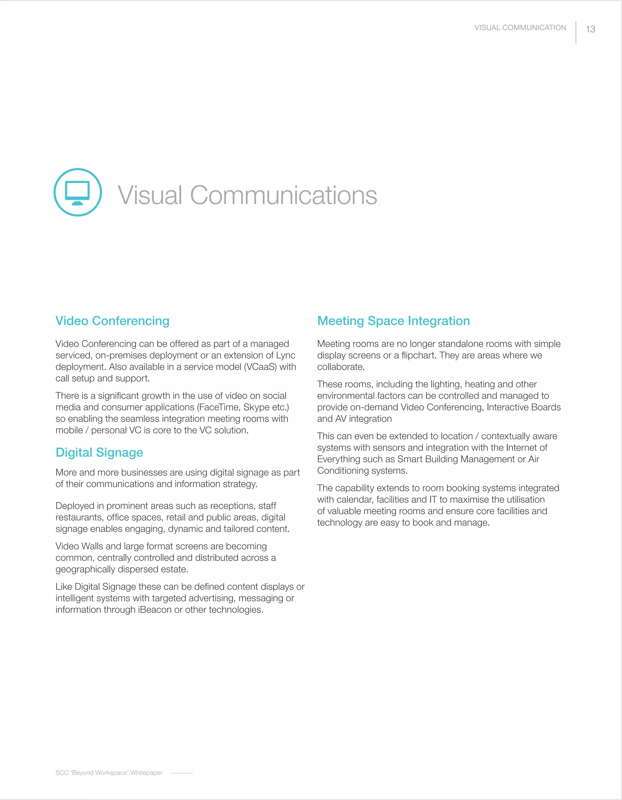 SCC ‘Beyond Workspace’ Whitepaper
Video Conferencing
Video Conferencing can be offered as part of a managed
serviced, on-premises deployment or an extension of Lync
deployment. Also available in a service model (VCaaS) with
call setup and support.
There is a significant growth in the use of video on social
media and consumer applications (FaceTime, Skype etc.)
so enabling the seamless integration meeting rooms with
mobile / personal VC is core to the VC solution.
Digital Signage
More and more businesses are using digital signage as part
of their communications and information strategy.
Deployed in prominent areas such as receptions, staff
restaurants, office spaces, retail and public areas, digital
signage enables engaging, dynamic and tailored content.
Video Walls and large format screens are becoming
common, centrally controlled and distributed across a
geographically dispersed estate.
Like Digital Signage these can be defined content displays or
intelligent systems with targeted advertising, messaging or
information through iBeacon or other technologies.
Meeting Space Integration
Meeting rooms are no longer standalone rooms with simple
display screens or a flipchart. They are areas where we
collaborate.
These rooms, including the lighting, heating and other
environmental factors can be controlled and managed to
provide on-demand Video Conferencing, Interactive Boards
and AV integration
This can even be extended to location / contextually aware
systems with sensors and integration with the Internet of
Everything such as Smart Building Management or Air
Conditioning systems.
The capability extends to room booking systems integrated
with calendar, facilities and IT to maximise the utilisation
of valuable meeting rooms and ensure core facilities and
technology are easy to book and manage.
Visual Communications
13VISUAL COMMUNICATION
 