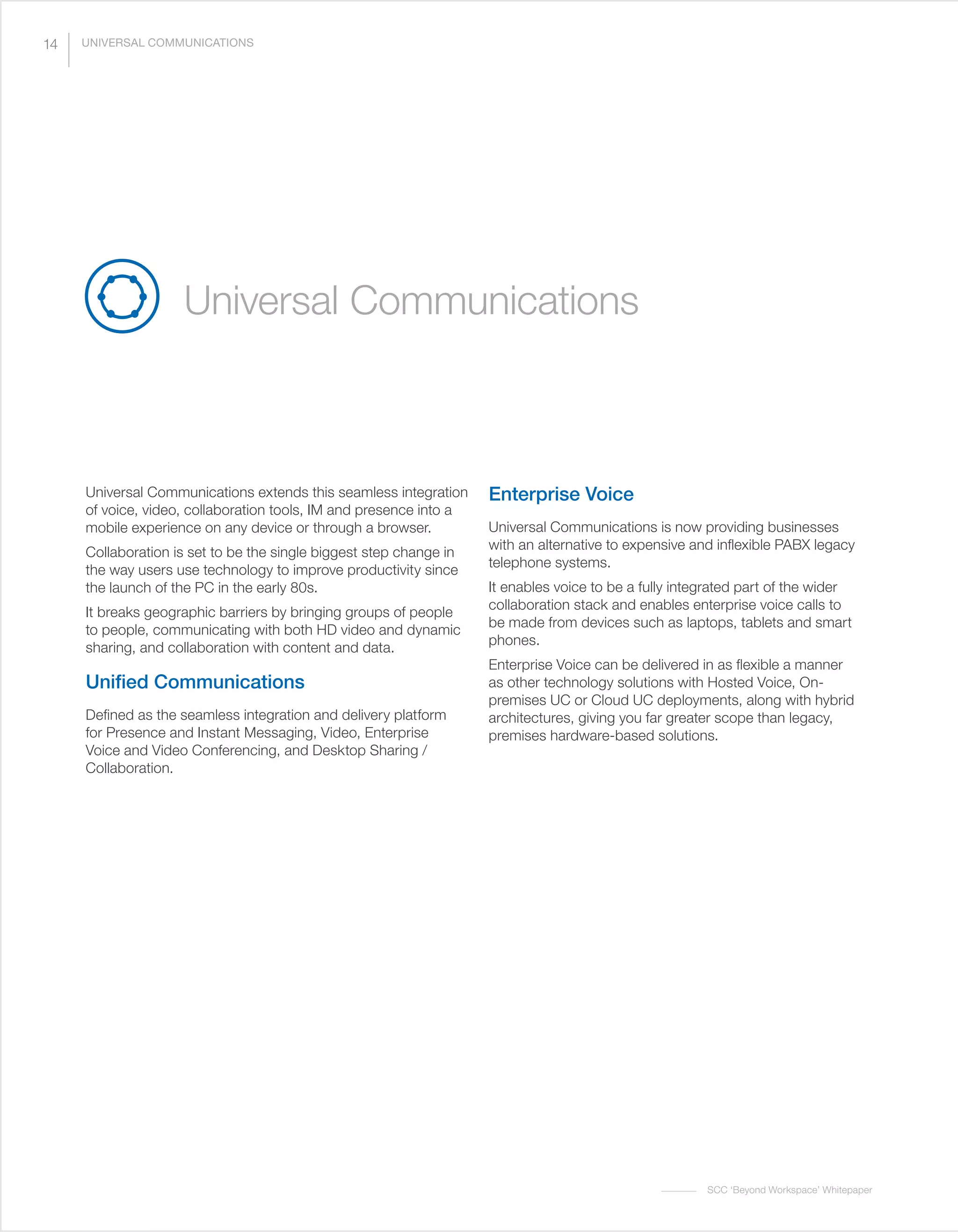SCC ‘Beyond Workspace’ Whitepaper
Universal Communications
Universal Communications extends this seamless integration
of voice, video, collaboration tools, IM and presence into a
mobile experience on any device or through a browser.
Collaboration is set to be the single biggest step change in
the way users use technology to improve productivity since
the launch of the PC in the early 80s.
It breaks geographic barriers by bringing groups of people
to people, communicating with both HD video and dynamic
sharing, and collaboration with content and data.
Unified Communications
Defined as the seamless integration and delivery platform
for Presence and Instant Messaging, Video, Enterprise
Voice and Video Conferencing, and Desktop Sharing /
Collaboration.
Enterprise Voice
Universal Communications is now providing businesses
with an alternative to expensive and inflexible PABX legacy
telephone systems.
It enables voice to be a fully integrated part of the wider
collaboration stack and enables enterprise voice calls to
be made from devices such as laptops, tablets and smart
phones.
Enterprise Voice can be delivered in as flexible a manner
as other technology solutions with Hosted Voice, On-
premises UC or Cloud UC deployments, along with hybrid
architectures, giving you far greater scope than legacy,
premises hardware-based solutions.
14 UNIVERSAL COMMUNICATIONS
 
