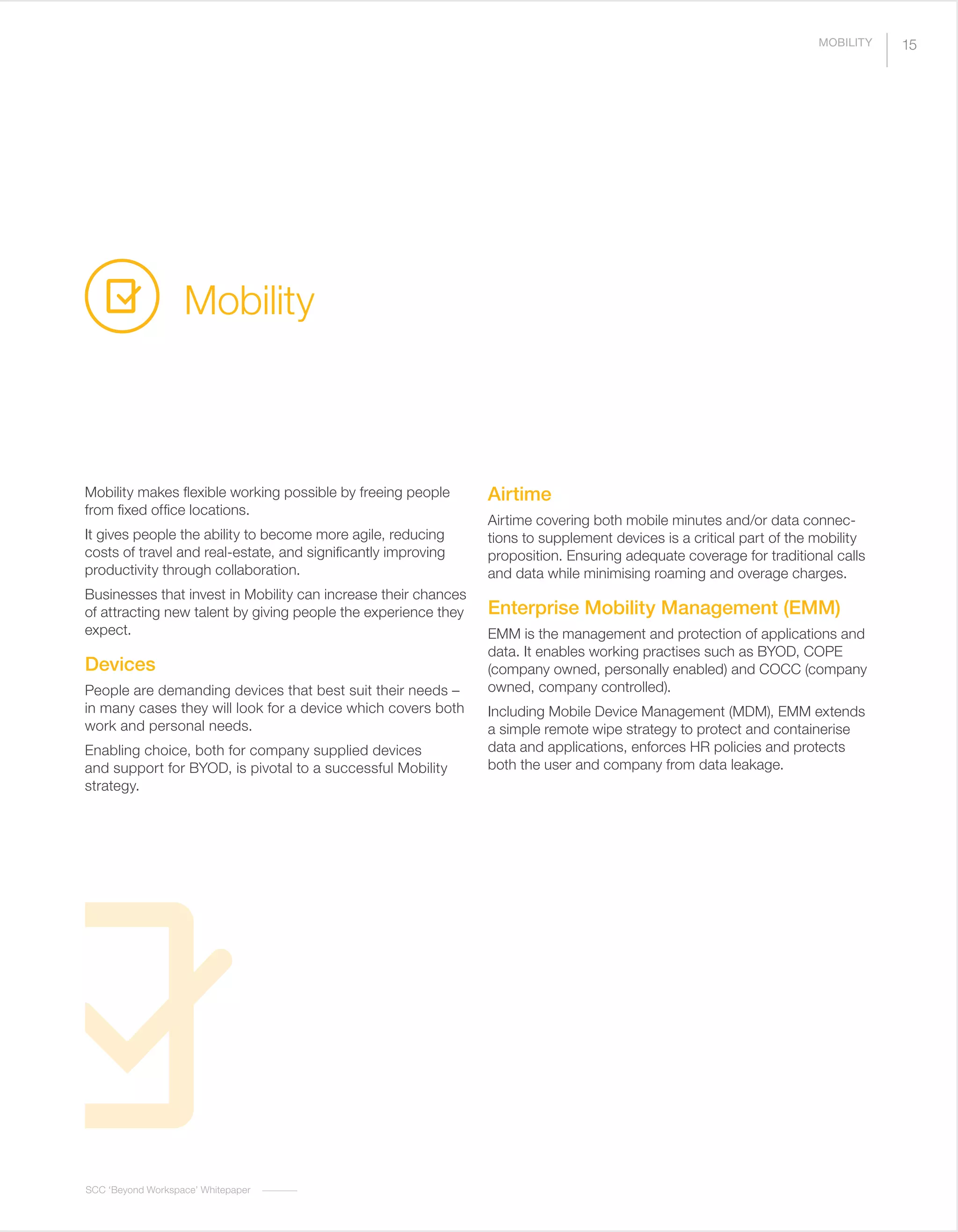 SCC ‘Beyond Workspace’ Whitepaper
Mobility makes flexible working possible by freeing people
from fixed office locations.
It gives people the ability to become more agile, reducing
costs of travel and real-estate, and significantly improving
productivity through collaboration.
Businesses that invest in Mobility can increase their chances
of attracting new talent by giving people the experience they
expect.
Devices
People are demanding devices that best suit their needs –
in many cases they will look for a device which covers both
work and personal needs.
Enabling choice, both for company supplied devices
and support for BYOD, is pivotal to a successful Mobility
strategy.
Airtime
Airtime covering both mobile minutes and/or data connec-
tions to supplement devices is a critical part of the mobility
proposition. Ensuring adequate coverage for traditional calls
and data while minimising roaming and overage charges.
Enterprise Mobility Management (EMM)
EMM is the management and protection of applications and
data. It enables working practises such as BYOD, COPE
(company owned, personally enabled) and COCC (company
owned, company controlled).
Including Mobile Device Management (MDM), EMM extends
a simple remote wipe strategy to protect and containerise
data and applications, enforces HR policies and protects
both the user and company from data leakage.
Mobility
15MOBILITY
 