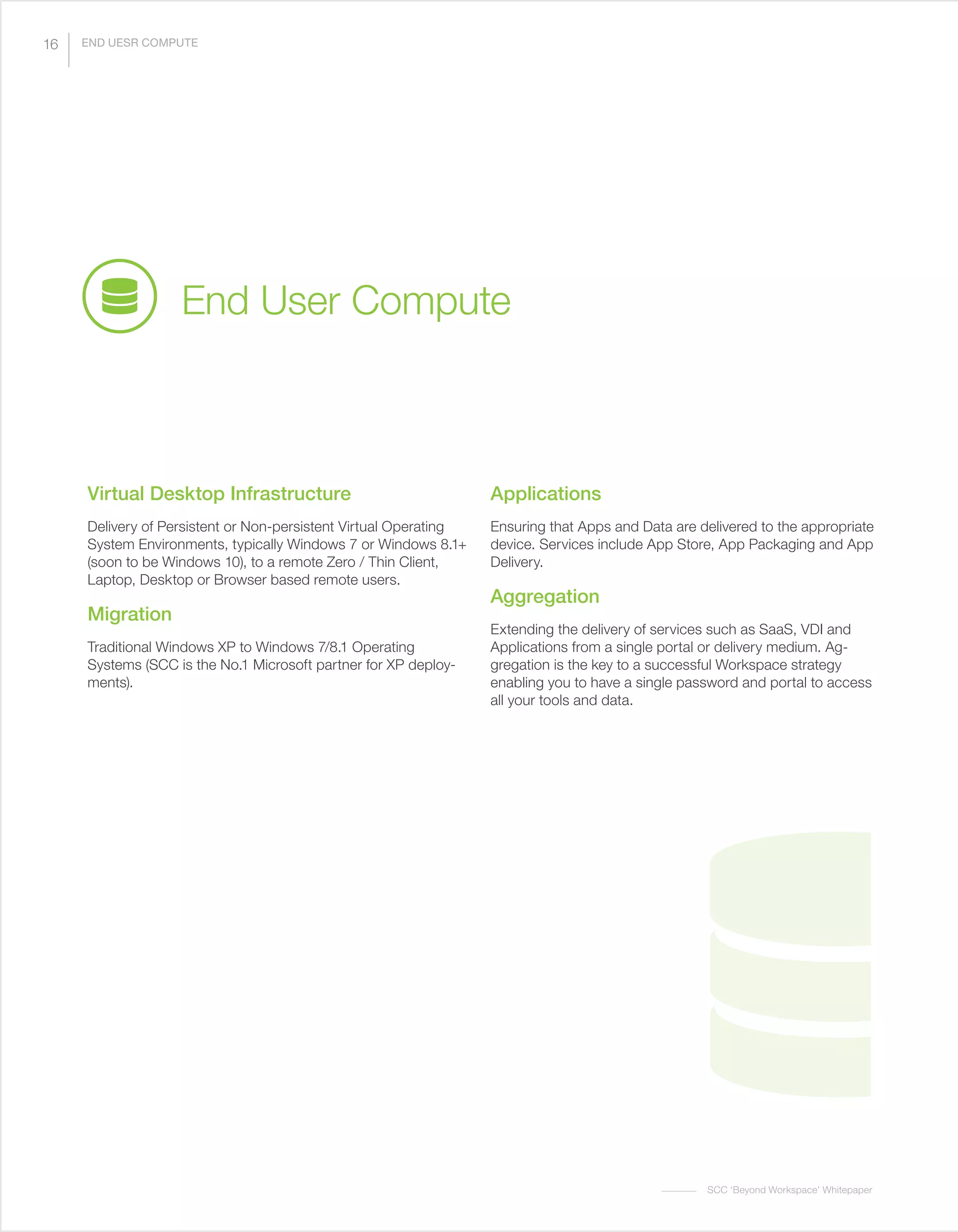 SCC ‘Beyond Workspace’ Whitepaper
Virtual Desktop Infrastructure
Delivery of Persistent or Non-persistent Virtual Operating
System Environments, typically Windows 7 or Windows 8.1+
(soon to be Windows 10), to a remote Zero / Thin Client,
Laptop, Desktop or Browser based remote users.
Migration
Traditional Windows XP to Windows 7/8.1 Operating
Systems (SCC is the No.1 Microsoft partner for XP deploy-
ments).
Applications
Ensuring that Apps and Data are delivered to the appropriate
device. Services include App Store, App Packaging and App
Delivery.
Aggregation
Extending the delivery of services such as SaaS, VDI and
Applications from a single portal or delivery medium. Ag-
gregation is the key to a successful Workspace strategy
enabling you to have a single password and portal to access
all your tools and data.
End User Compute
16 END UESR COMPUTE
 