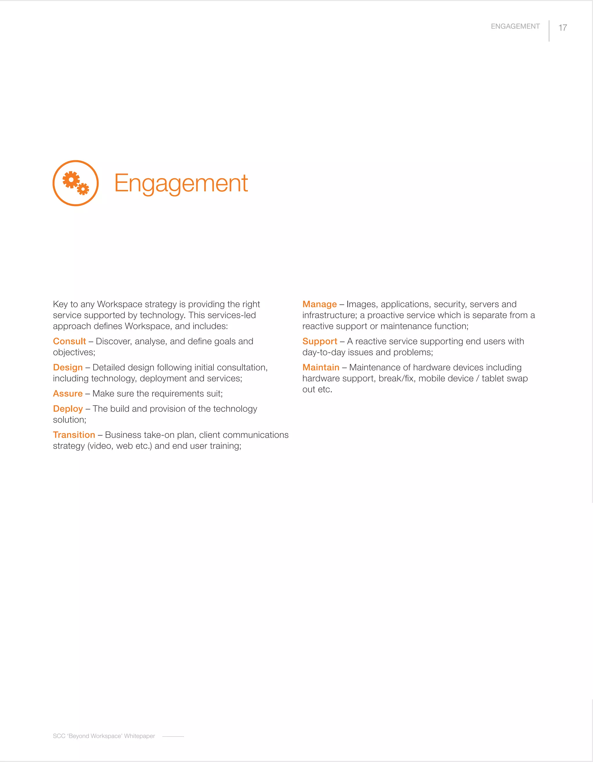 SCC ‘Beyond Workspace’ Whitepaper
Engagement
Key to any Workspace strategy is providing the right
service supported by technology. This services-led
approach defines Workspace, and includes:
Consult – Discover, analyse, and define goals and
objectives;
Design – Detailed design following initial consultation,
including technology, deployment and services;
Assure – Make sure the requirements suit;
Deploy – The build and provision of the technology
solution;
Transition – Business take-on plan, client communications
strategy (video, web etc.) and end user training;
Manage – Images, applications, security, servers and
infrastructure; a proactive service which is separate from a
reactive support or maintenance function;
Support – A reactive service supporting end users with
day-to-day issues and problems;
Maintain – Maintenance of hardware devices including
hardware support, break/fix, mobile device / tablet swap
out etc.
17ENGAGEMENT
 