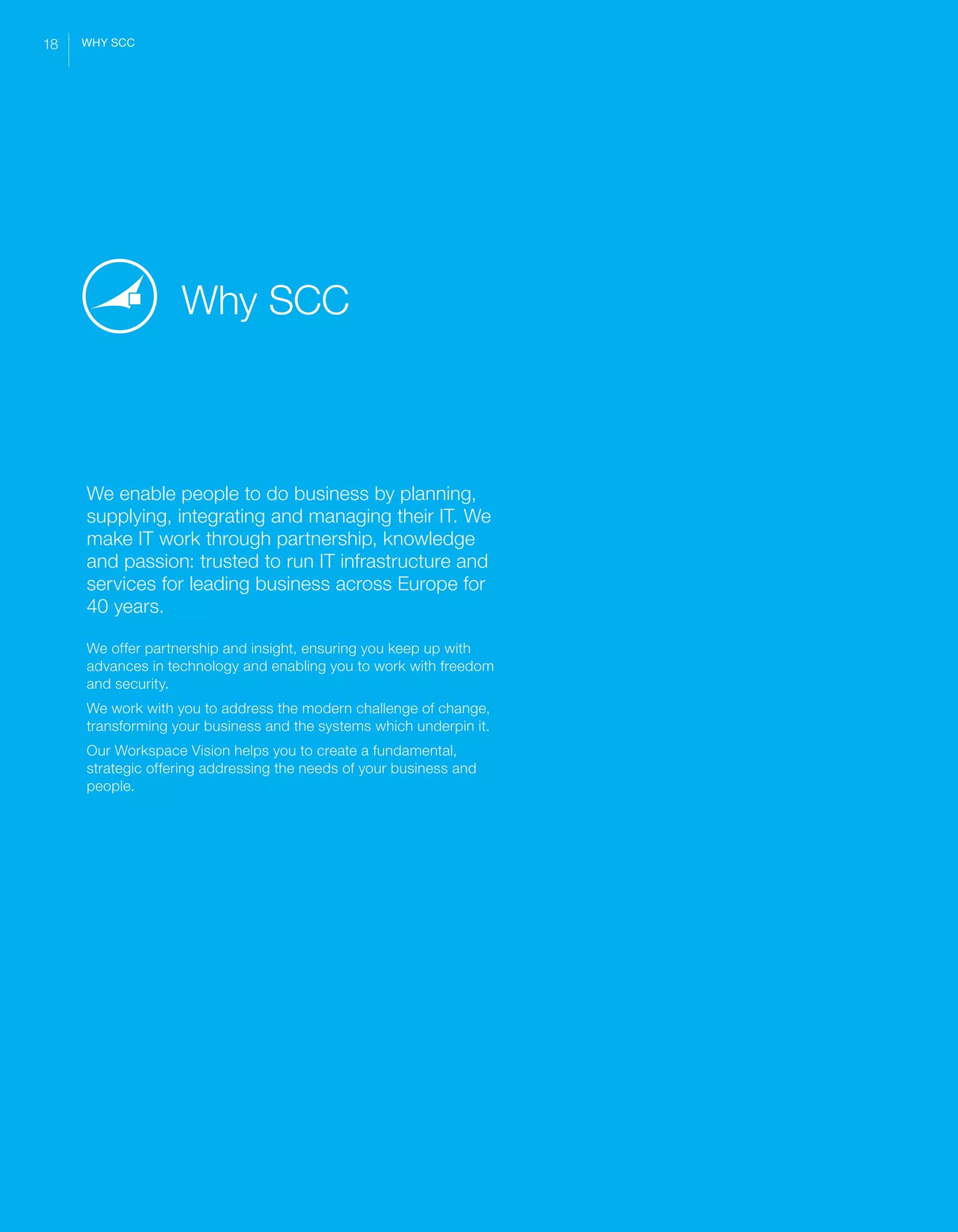 SCC ‘Beyond Workspace’ Whitepaper
We enable people to do business by planning,
supplying, integrating and managing their IT. We
make IT work through partnership, knowledge
and passion: trusted to run IT infrastructure and
services for leading business across Europe for
40 years.
We offer partnership and insight, ensuring you keep up with
advances in technology and enabling you to work with freedom
and security.
We work with you to address the modern challenge of change,
transforming your business and the systems which underpin it.
Our Workspace Vision helps you to create a fundamental,
strategic offering addressing the needs of your business and
people.
Why SCC
18 WHY SCC
 