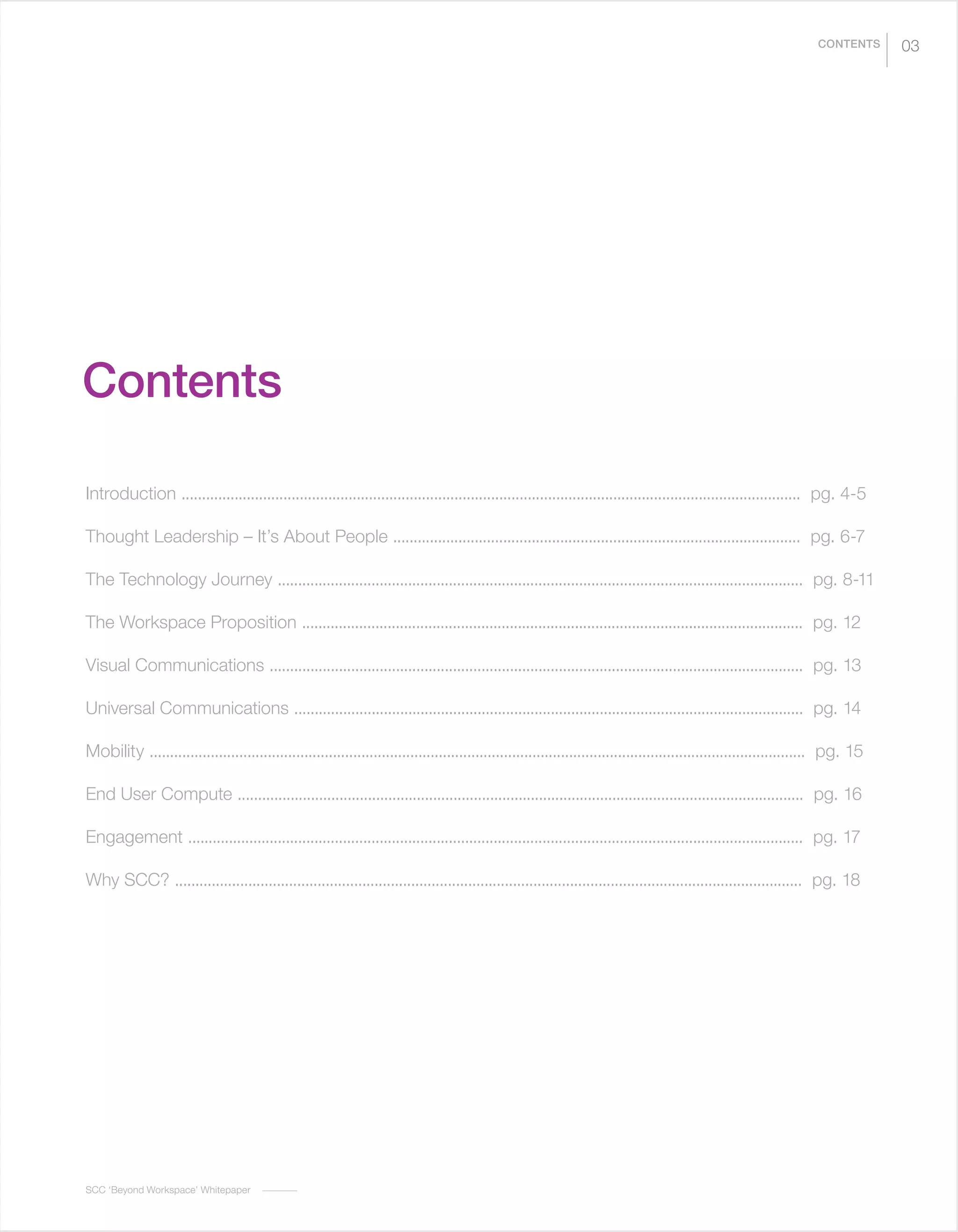 SCC ‘Beyond Workspace’ Whitepaper
03CONTENTS
Contents
Introduction ........................................................................................................................................................ pg. 4-5
Thought Leadership – It’s About People .................................................................................................... pg. 6-7
The Technology Journey ................................................................................................................................. pg. 8-11
The Workspace Proposition ........................................................................................................................... pg. 12
Visual Communications ................................................................................................................................... pg. 13
Universal Communications ............................................................................................................................. pg. 14
Mobility ................................................................................................................................................................. pg. 15
End User Compute ........................................................................................................................................... pg. 16
Engagement ....................................................................................................................................................... pg. 17
Why SCC? .......................................................................................................................................................... pg. 18
 