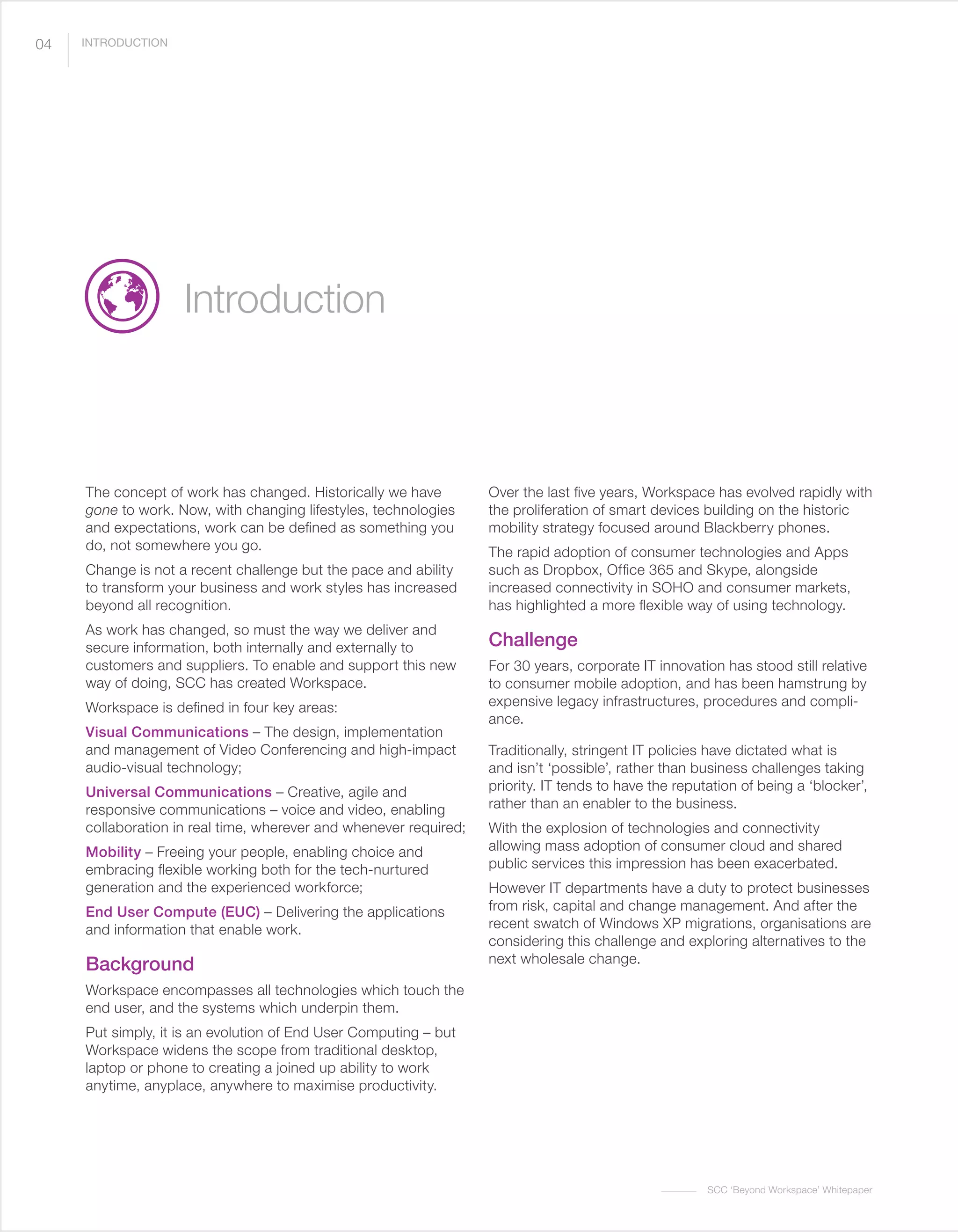 SCC ‘Beyond Workspace’ Whitepaper
04
The concept of work has changed. Historically we have
gone to work. Now, with changing lifestyles, technologies
and expectations, work can be defined as something you
do, not somewhere you go.
Change is not a recent challenge but the pace and ability
to transform your business and work styles has increased
beyond all recognition.
As work has changed, so must the way we deliver and
secure information, both internally and externally to
customers and suppliers. To enable and support this new
way of doing, SCC has created Workspace.
Workspace is defined in four key areas:
Visual Communications – The design, implementation
and management of Video Conferencing and high-impact
audio-visual technology;
Universal Communications – Creative, agile and
responsive communications – voice and video, enabling
collaboration in real time, wherever and whenever required;
Mobility – Freeing your people, enabling choice and
embracing flexible working both for the tech-nurtured
generation and the experienced workforce;
End User Compute (EUC) – Delivering the applications
and information that enable work.
Background
Workspace encompasses all technologies which touch the
end user, and the systems which underpin them.
Put simply, it is an evolution of End User Computing – but
Workspace widens the scope from traditional desktop,
laptop or phone to creating a joined up ability to work
anytime, anyplace, anywhere to maximise productivity.
Over the last five years, Workspace has evolved rapidly with
the proliferation of smart devices building on the historic
mobility strategy focused around Blackberry phones.
The rapid adoption of consumer technologies and Apps
such as Dropbox, Office 365 and Skype, alongside
increased connectivity in SOHO and consumer markets,
has highlighted a more flexible way of using technology.
Challenge
For 30 years, corporate IT innovation has stood still relative
to consumer mobile adoption, and has been hamstrung by
expensive legacy infrastructures, procedures and compli-
ance.
Traditionally, stringent IT policies have dictated what is
and isn’t ‘possible’, rather than business challenges taking
priority. IT tends to have the reputation of being a ‘blocker’,
rather than an enabler to the business.
With the explosion of technologies and connectivity
allowing mass adoption of consumer cloud and shared
public services this impression has been exacerbated.
However IT departments have a duty to protect businesses
from risk, capital and change management. And after the
recent swatch of Windows XP migrations, organisations are
considering this challenge and exploring alternatives to the
next wholesale change.
Introduction
INTRODUCTION
 