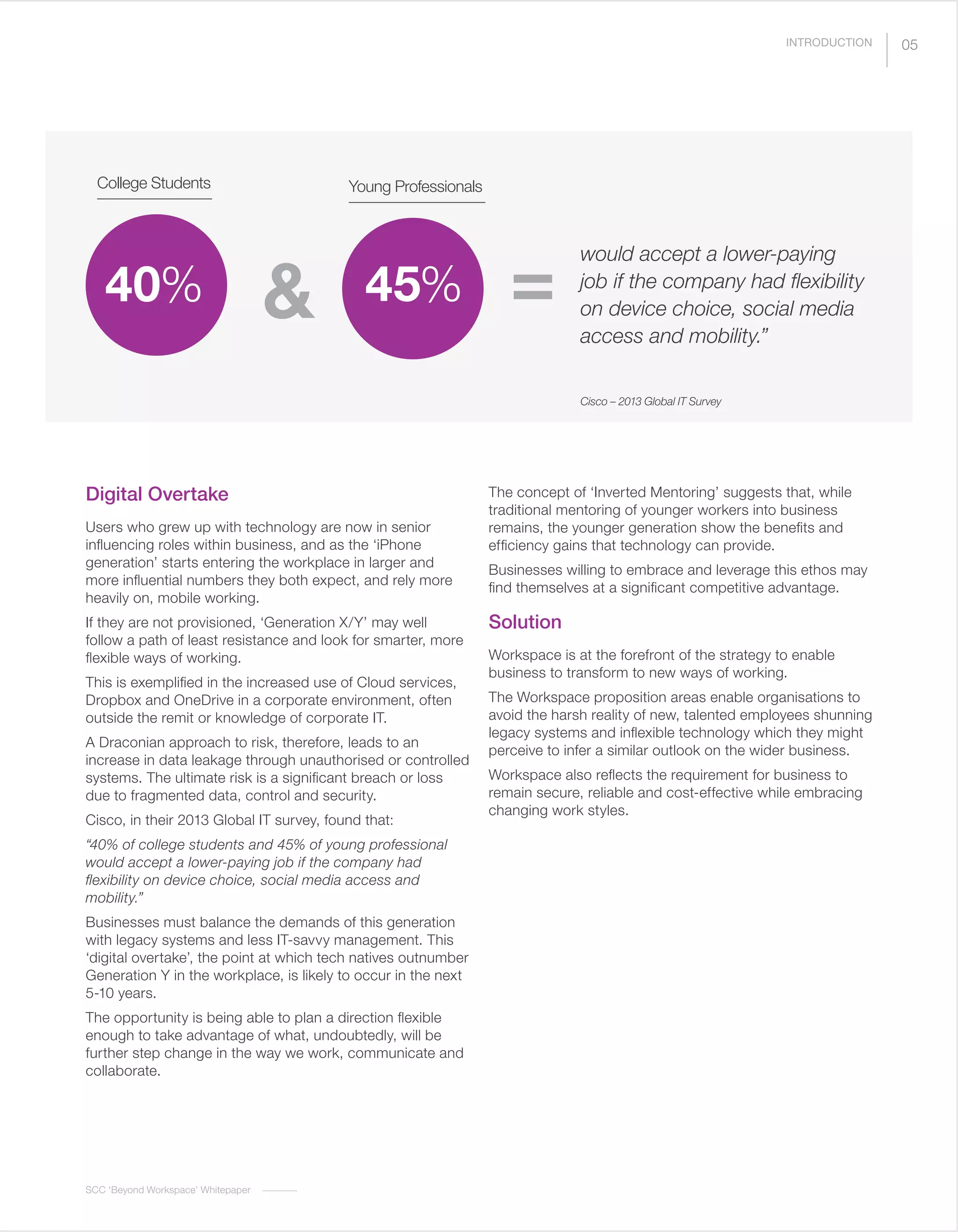 SCC ‘Beyond Workspace’ Whitepaper
05
Digital Overtake
Users who grew up with technology are now in senior
influencing roles within business, and as the ‘iPhone
generation’ starts entering the workplace in larger and
more influential numbers they both expect, and rely more
heavily on, mobile working.
If they are not provisioned, ‘Generation X/Y’ may well
follow a path of least resistance and look for smarter, more
flexible ways of working.
This is exemplified in the increased use of Cloud services,
Dropbox and OneDrive in a corporate environment, often
outside the remit or knowledge of corporate IT.
A Draconian approach to risk, therefore, leads to an
increase in data leakage through unauthorised or controlled
systems. The ultimate risk is a significant breach or loss
due to fragmented data, control and security.
Cisco, in their 2013 Global IT survey, found that:
“40% of college students and 45% of young professional
would accept a lower-paying job if the company had
flexibility on device choice, social media access and
mobility.”
Businesses must balance the demands of this generation
with legacy systems and less IT-savvy management. This
‘digital overtake’, the point at which tech natives outnumber
Generation Y in the workplace, is likely to occur in the next
5-10 years.
The opportunity is being able to plan a direction flexible
enough to take advantage of what, undoubtedly, will be
further step change in the way we work, communicate and
collaborate.
The concept of ‘Inverted Mentoring’ suggests that, while
traditional mentoring of younger workers into business
remains, the younger generation show the benefits and
efficiency gains that technology can provide.
Businesses willing to embrace and leverage this ethos may
find themselves at a significant competitive advantage.
Solution
Workspace is at the forefront of the strategy to enable
business to transform to new ways of working.
The Workspace proposition areas enable organisations to
avoid the harsh reality of new, talented employees shunning
legacy systems and inflexible technology which they might
perceive to infer a similar outlook on the wider business.
Workspace also reflects the requirement for business to
remain secure, reliable and cost-effective while embracing
changing work styles.
would accept a lower-paying
job if the company had flexibility
on device choice, social media
access and mobility.”
College Students
40%
Young Professionals
45%& =
INTRODUCTION
Cisco – 2013 Global IT Survey
 