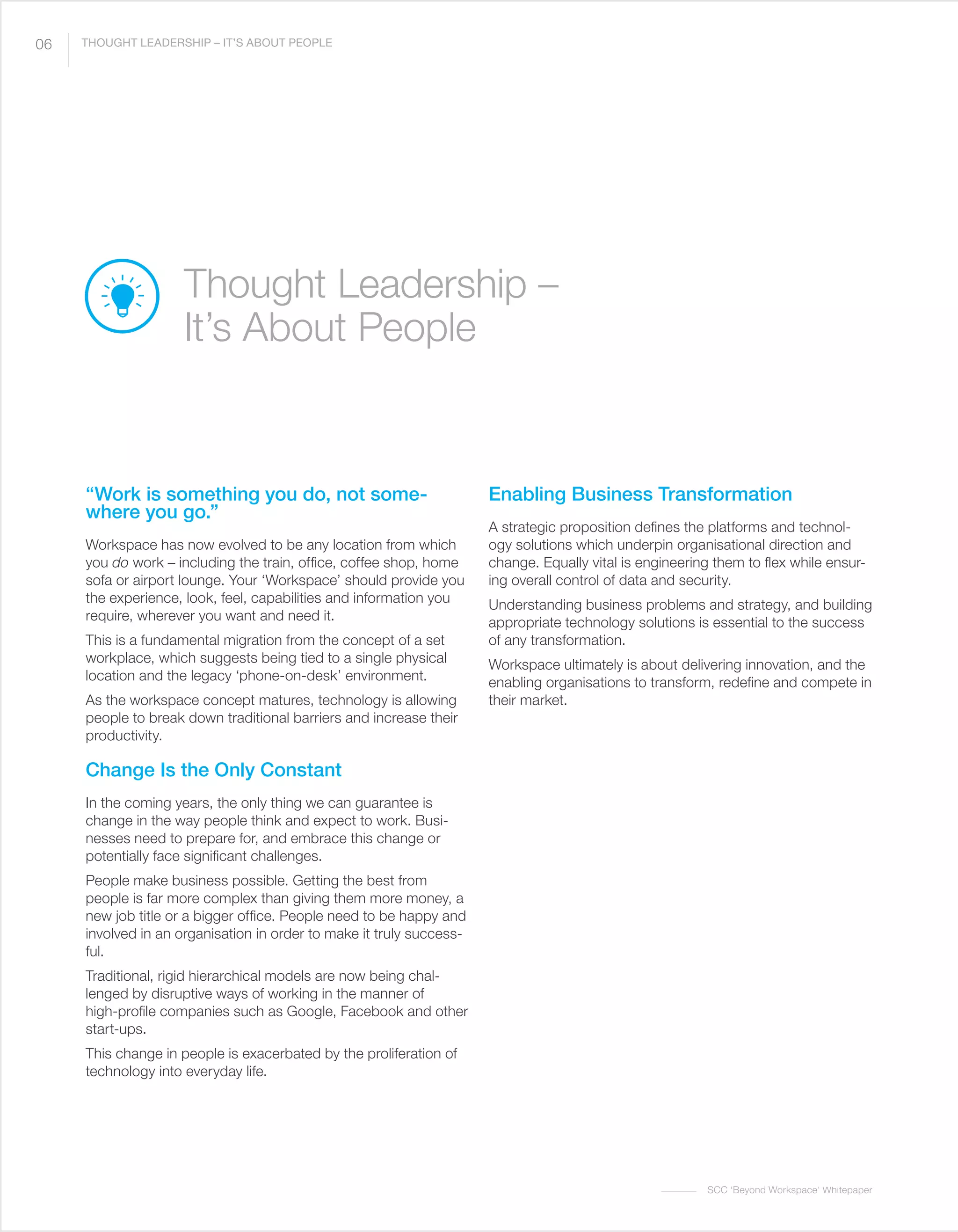 SCC ‘Beyond Workspace’ Whitepaper
“Work is something you do, not some-
where you go.”
Workspace has now evolved to be any location from which
you do work – including the train, office, coffee shop, home
sofa or airport lounge. Your ‘Workspace’ should provide you
the experience, look, feel, capabilities and information you
require, wherever you want and need it.
This is a fundamental migration from the concept of a set
workplace, which suggests being tied to a single physical
location and the legacy ‘phone-on-desk’ environment.
As the workspace concept matures, technology is allowing
people to break down traditional barriers and increase their
productivity.
Change Is the Only Constant
In the coming years, the only thing we can guarantee is
change in the way people think and expect to work. Busi-
nesses need to prepare for, and embrace this change or
potentially face significant challenges.
People make business possible. Getting the best from
people is far more complex than giving them more money, a
new job title or a bigger office. People need to be happy and
involved in an organisation in order to make it truly success-
ful.
Traditional, rigid hierarchical models are now being chal-
lenged by disruptive ways of working in the manner of
high-profile companies such as Google, Facebook and other
start-ups.
This change in people is exacerbated by the proliferation of
technology into everyday life.
Enabling Business Transformation
A strategic proposition defines the platforms and technol-
ogy solutions which underpin organisational direction and
change. Equally vital is engineering them to flex while ensur-
ing overall control of data and security.
Understanding business problems and strategy, and building
appropriate technology solutions is essential to the success
of any transformation.
Workspace ultimately is about delivering innovation, and the
enabling organisations to transform, redefine and compete in
their market.
Thought Leadership –
It’s About People
06 THOUGHT LEADERSHIP – IT’S ABOUT PEOPLE
 