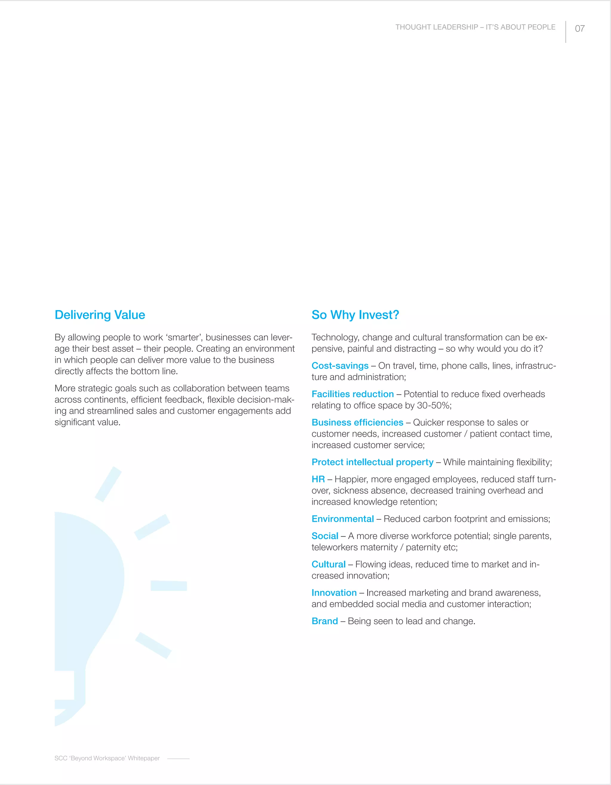 SCC ‘Beyond Workspace’ Whitepaper
Delivering Value
By allowing people to work ‘smarter’, businesses can lever-
age their best asset – their people. Creating an environment
in which people can deliver more value to the business
directly affects the bottom line.
More strategic goals such as collaboration between teams
across continents, efficient feedback, flexible decision-mak-
ing and streamlined sales and customer engagements add
significant value.
So Why Invest?
Technology, change and cultural transformation can be ex-
pensive, painful and distracting – so why would you do it?
Cost-savings – On travel, time, phone calls, lines, infrastruc-
ture and administration;
Facilities reduction – Potential to reduce fixed overheads
relating to office space by 30-50%;
Business efficiencies – Quicker response to sales or
customer needs, increased customer / patient contact time,
increased customer service;
Protect intellectual property – While maintaining flexibility;
HR – Happier, more engaged employees, reduced staff turn-
over, sickness absence, decreased training overhead and
increased knowledge retention;
Environmental – Reduced carbon footprint and emissions;
Social – A more diverse workforce potential; single parents,
teleworkers maternity / paternity etc;
Cultural – Flowing ideas, reduced time to market and in-
creased innovation;
Innovation – Increased marketing and brand awareness,
and embedded social media and customer interaction;
Brand – Being seen to lead and change.
07THOUGHT LEADERSHIP – IT’S ABOUT PEOPLE
 