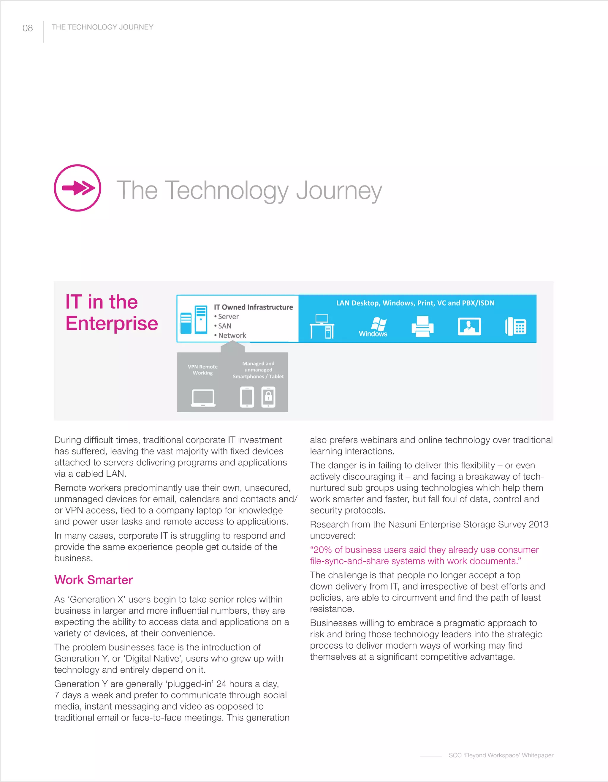 SCC ‘Beyond Workspace’ Whitepaper
During difficult times, traditional corporate IT investment
has suffered, leaving the vast majority with fixed devices
attached to servers delivering programs and applications
via a cabled LAN.
Remote workers predominantly use their own, unsecured,
unmanaged devices for email, calendars and contacts and/
or VPN access, tied to a company laptop for knowledge
and power user tasks and remote access to applications.
In many cases, corporate IT is struggling to respond and
provide the same experience people get outside of the
business.
Work Smarter
As ‘Generation X’ users begin to take senior roles within
business in larger and more influential numbers, they are
expecting the ability to access data and applications on a
variety of devices, at their convenience.
The problem businesses face is the introduction of
Generation Y, or ‘Digital Native’, users who grew up with
technology and entirely depend on it.
Generation Y are generally ‘plugged-in’ 24 hours a day,
7 days a week and prefer to communicate through social
media, instant messaging and video as opposed to
traditional email or face-to-face meetings. This generation
also prefers webinars and online technology over traditional
learning interactions.
The danger is in failing to deliver this flexibility – or even
actively discouraging it – and facing a breakaway of tech-
nurtured sub groups using technologies which help them
work smarter and faster, but fall foul of data, control and
security protocols.
Research from the Nasuni Enterprise Storage Survey 2013
uncovered:
“20% of business users said they already use consumer
file-sync-and-share systems with work documents.”
The challenge is that people no longer accept a top
down delivery from IT, and irrespective of best efforts and
policies, are able to circumvent and find the path of least
resistance.
Businesses willing to embrace a pragmatic approach to
risk and bring those technology leaders into the strategic
process to deliver modern ways of working may find
themselves at a significant competitive advantage.
The Technology Journey
IT in the
Enterprise
08 THE TECHNOLOGY JOURNEY
 