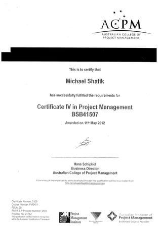 ++
A€-PM
AUSTRALIAN COLLEGE OF
PROJECT MANAGEMENT
This is to certify that
ffiE*ha#E ShefEk
has successfully fulfilled the requirements ferr
#cr€EfEcmte EV sffi ffir*ject ffiamegeaT?e==t
ffisffi4t sffir
Awarded on 1ttr, May 2012
Hans Schiphof
Business Director
Austra!ian Col!ege of Project llilanagement
A sutrttrrary of the enrployability skills developed through this qualificaticn can be dor,vnloaCed frorrr
http://emplovabilitvskills.traininq.com.au
Certificate Number: 51 05
Course Number: P[/010i
PDUs: 28
P[/l R E P Provider Number, 2586
Provider l'1o: 21762
The qualificalion certified herein is recognised
within the Australian OLralifications Frarnawork
,-.-
:'Nrr('rrY R!.{r..!f.rr
#k Atiitr.rliarr lrr:;titute of
Froiect lVlanagement
Errdorseci Course Pi'ovider
&fl
 