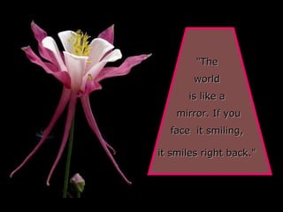 "The  world  is like a  mirror. If you face  it smiling,  it smiles right back."   
