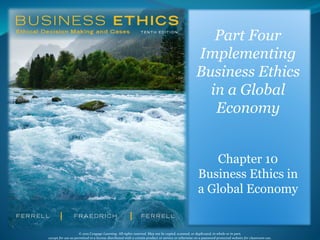 © 2015 Cengage Learning. All rights reserved. May not be copied, scanned, or duplicated, in whole or in part,
except for use as permitted in a license distributed with a certain product or service or otherwise on a password-protected website for classroom use. 1
Part Four
Implementing
Business Ethics
in a Global
Economy
Chapter 10
Business Ethics in
a Global Economy
 
