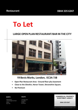 Restaurant                                                           0844 335 6347




                To Let
                LARGE OPEN PLAN RESTAURANT/BAR IN THE CITY




                         19 Bevis Marks, London, EC3A 7JB
           •     Open Plan Restaurant Area - Ground floor plus basement
            •     Close to the Gherkin, Heron Tower, Devonshire Square.
           •      No Premium




NORTH                         SOUTH

Globe Works                   11 Plough Yard
Lower Bridgeman Street        Shoreditch
Bolton                        London
BL2 1DG                       EC2A 3LP


                 Putting our clients first
                                                               www.commercialpropertyinvestmentagency.com
 