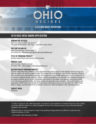 1
Election Night Reporting
2016 NASS Ideas Award Application
Nominating Official:
Ohio Secretary of State Jon Husted
180 East Broad Street, 16th Floor • Columbus, Ohio 43215
POC for Follow-up:
Matt Damschroder, Chief of Staff
614.728.9132 • MDamschroder@OhioSecretaryofState.gov
Title of Program/Project:
Election Night Reporting Common Data Format
Project Lead:
John Dziurlaj, HAVA Developer
614.995.3206 • JDziurlaj@OhioSecretaryofState.gov
Description of Program/Project:
Election Night Reporting (ENR) is a web application that allows users to view election results during and
after an election at various levels of detail. It is broken into three phases – pre-election reporting, Election
Day reporting, and post-election reporting. Pre-election reporting details information known in advance of
an election: political parties, contests, offices, political geographies, etc. Election Day reporting focuses on
providing unofficial returns for the candidates and issues on the ballot. Post-election reporting provides
much the same as Election Day, but these results are generally more complete. The publicly facing web
application, ENR Public, can handle all three phases, although its focus is on the latter two. ENR Public
takes a single, canonical feed from an election authority to build all aspects of the reporting system.
Subject Area:
Elections
“In Ohio, it’s easy to vote. With thousands of locations to get registered, hundreds of hours to cast a ballot,
and three different options for voting, all eligible Ohioans have equal access to one of the best election
systems in the country.
Making it easy to vote and hard to cheat is the guiding principle behind my efforts to modernize and
improve elections in Ohio.”
- Jon Husted, Ohio Secretary of State
 