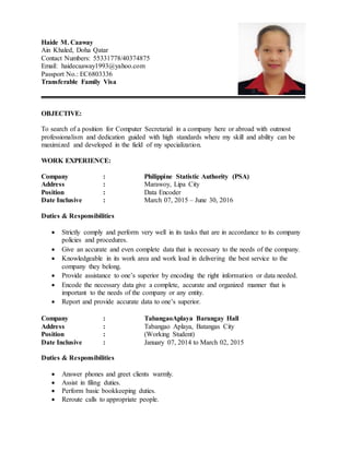 Haide M. Caaway
Ain Khaled, Doha Qatar
Contact Numbers: 55331778/40374875
Email: haidecaaway1993@yahoo.com
Passport No.: EC6803336
Transferable Family Visa
OBJECTIVE:
To search of a position for Computer Secretarial in a company here or abroad with outmost
professionalism and dedication guided with high standards where my skill and ability can be
maximized and developed in the field of my specialization.
WORK EXPERIENCE:
Company : Philippine Statistic Authority (PSA)
Address : Marawoy, Lipa City
Position : Data Encoder
Date Inclusive : March 07, 2015 – June 30, 2016
Duties & Responsibilities
 Strictly comply and perform very well in its tasks that are in accordance to its company
policies and procedures.
 Give an accurate and even complete data that is necessary to the needs of the company.
 Knowledgeable in its work area and work load in delivering the best service to the
company they belong.
 Provide assistance to one’s superior by encoding the right information or data needed.
 Encode the necessary data give a complete, accurate and organized manner that is
important to the needs of the company or any entity.
 Report and provide accurate data to one’s superior.
Company : TabangaoAplaya Barangay Hall
Address : Tabangao Aplaya, Batangas City
Position : (Working Student)
Date Inclusive : January 07, 2014 to March 02, 2015
Duties & Responsibilities
 Answer phones and greet clients warmly.
 Assist in filing duties.
 Perform basic bookkeeping duties.
 Reroute calls to appropriate people.
 