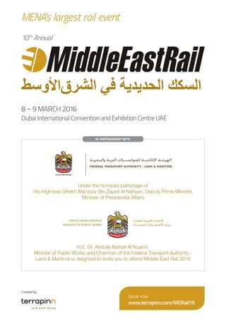 IN PARTNERSHIP WITH
H.E. Dr. Abdulla Belhaif Al Nuaimi,
Minister of Public Works and Chairman of the Federal Transport Authority -
Land & Maritime is delighted to invite you to attend Middle East Rail 2016
Under the honorary patronage of
His Highness Sheikh Mansour Bin Zayed Al Nahyan, Deputy Prime Minister,
Minister of Presidential Affairs
Created by
Book now
www.terrapinn.com/MERail16
10th
Annual
8 – 9 MARCH 2016
Dubai International Convention and Exhibition Centre UAE
MENA’s largest rail event
 