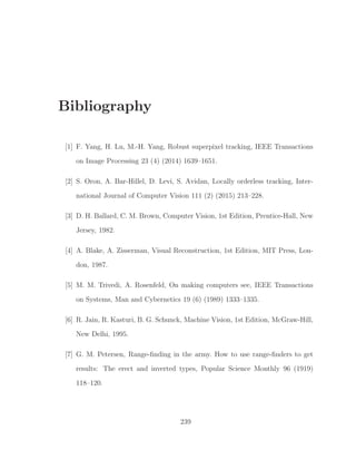 Bibliography
[1] F. Yang, H. Lu, M.-H. Yang, Robust superpixel tracking, IEEE Transactions
on Image Processing 23 (4) (2014) 1639–1651.
[2] S. Oron, A. Bar-Hillel, D. Levi, S. Avidan, Locally orderless tracking, Inter-
national Journal of Computer Vision 111 (2) (2015) 213–228.
[3] D. H. Ballard, C. M. Brown, Computer Vision, 1st Edition, Prentice-Hall, New
Jersey, 1982.
[4] A. Blake, A. Zisserman, Visual Reconstruction, 1st Edition, MIT Press, Lon-
don, 1987.
[5] M. M. Trivedi, A. Rosenfeld, On making computers see, IEEE Transactions
on Systems, Man and Cybernetics 19 (6) (1989) 1333–1335.
[6] R. Jain, R. Kasturi, B. G. Schunck, Machine Vision, 1st Edition, McGraw-Hill,
New Delhi, 1995.
[7] G. M. Petersen, Range-ﬁnding in the army. How to use range-ﬁnders to get
results: The erect and inverted types, Popular Science Monthly 96 (1919)
118–120.
239
 