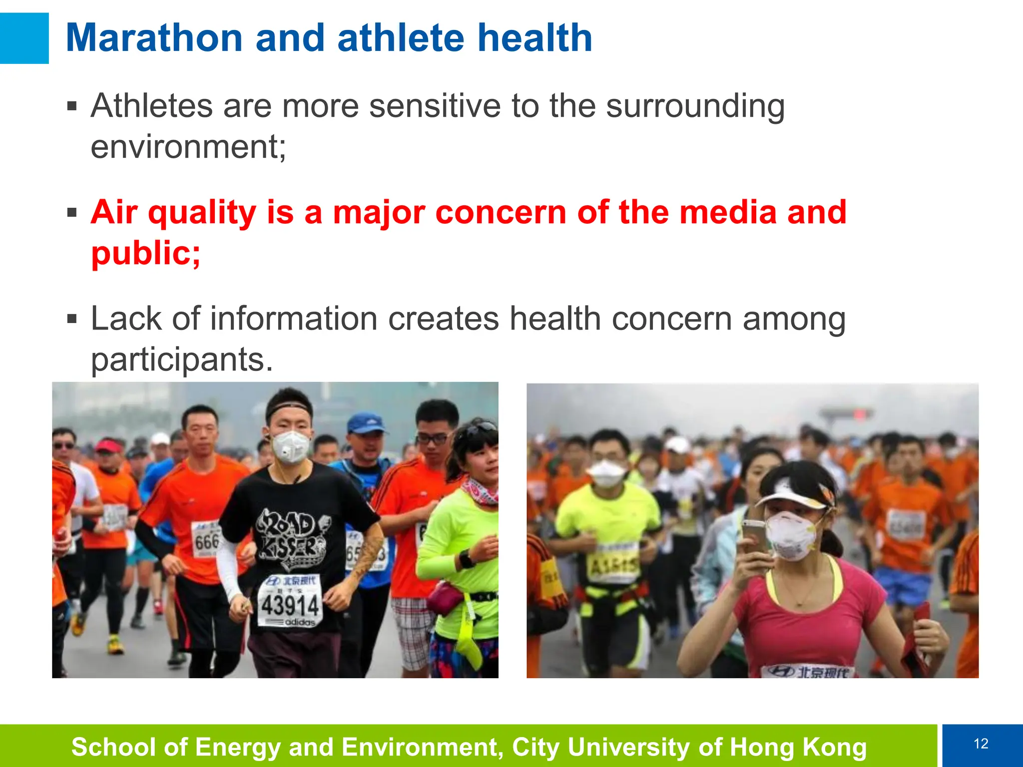 12
School of Energy and Environment, City University of Hong Kong
Marathon and athlete health
 Athletes are more sensitive to the surrounding
environment;
 Air quality is a major concern of the media and
public;
 Lack of information creates health concern among
participants.
 