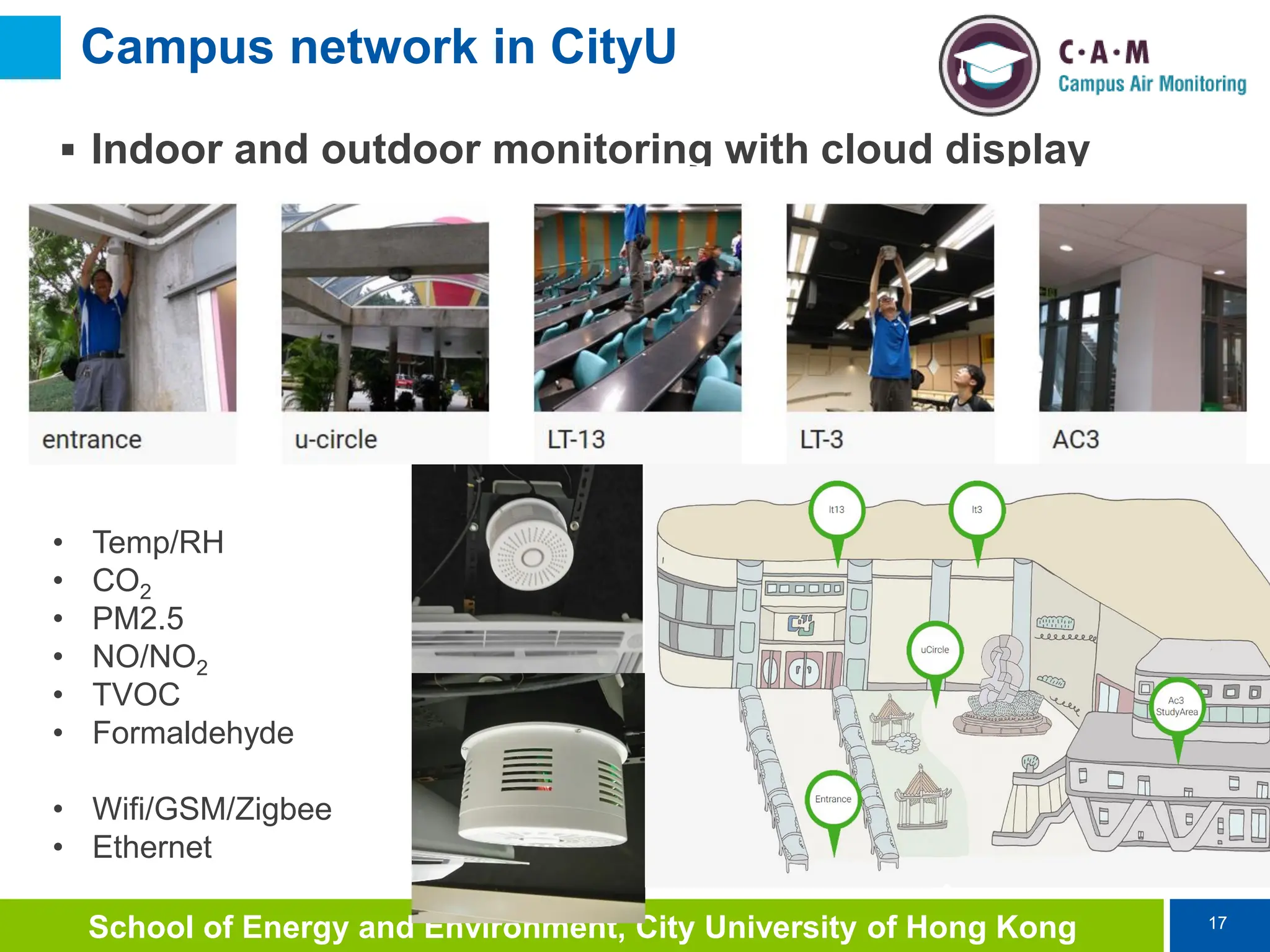 17
School of Energy and Environment, City University of Hong Kong
Campus network in CityU
 Indoor and outdoor monitoring with cloud display
• Temp/RH
• CO2
• PM2.5
• NO/NO2
• TVOC
• Formaldehyde
• Wifi/GSM/Zigbee
• Ethernet
 