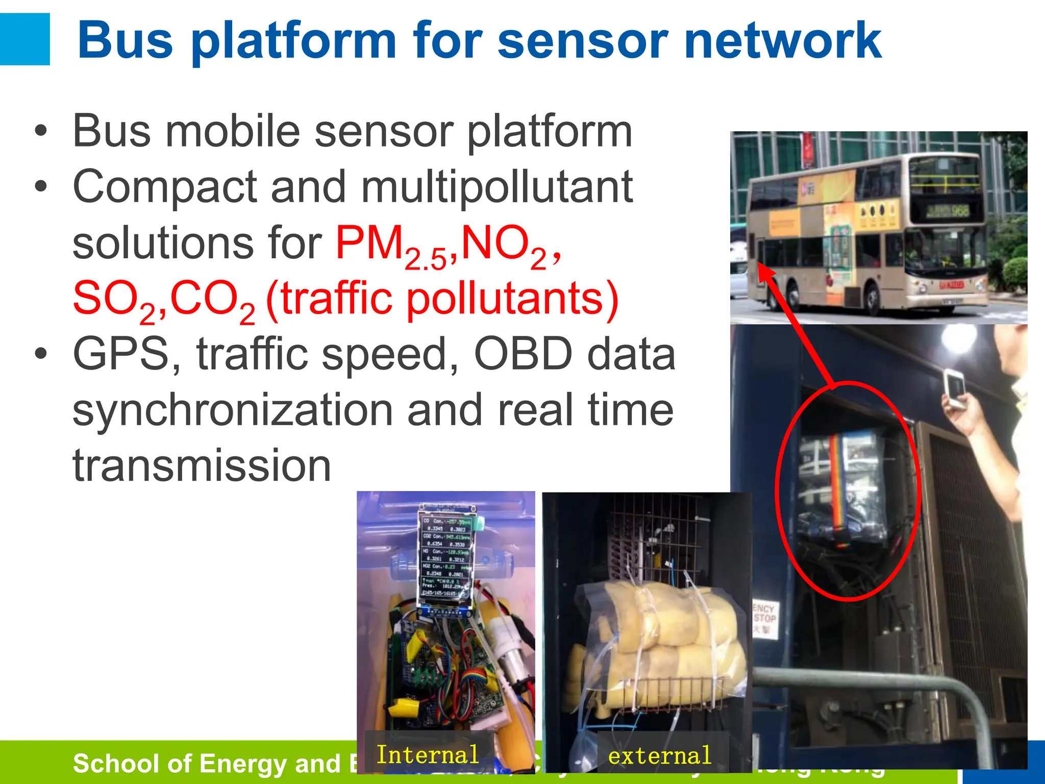 19
School of Energy and Environment, City University of Hong Kong
19
• Bus mobile sensor platform
• Compact and multipollutant
solutions for PM2.5,NO2，
SO2,CO2 (traffic pollutants)
• GPS, traffic speed, OBD data
synchronization and real time
transmission
Internal external
Bus platform for sensor network
 